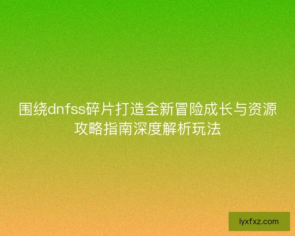 围绕dnfss碎片打造全新冒险成长与资源攻略指南深度解析玩法