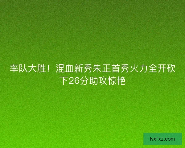 率队大胜！混血新秀朱正首秀火力全开砍下26分助攻惊艳
