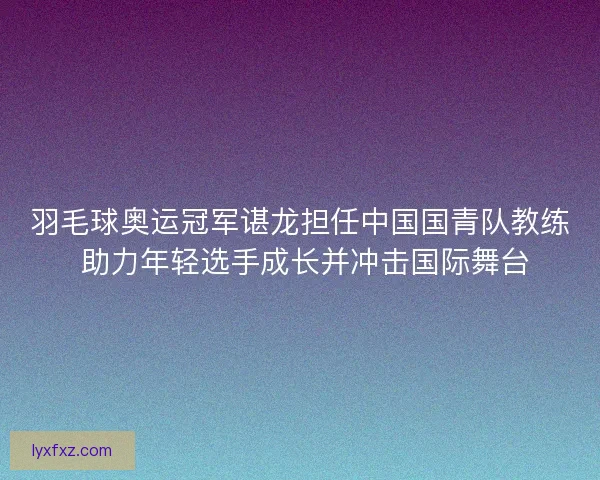 羽毛球奥运冠军谌龙担任中国国青队教练 助力年轻选手成长并冲击国际舞台
