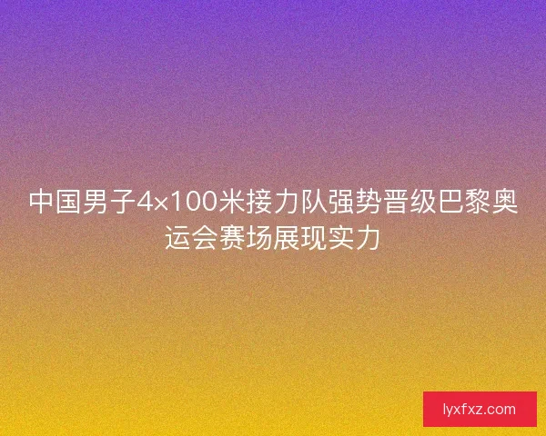 中国男子4×100米接力队强势晋级巴黎奥运会赛场展现实力