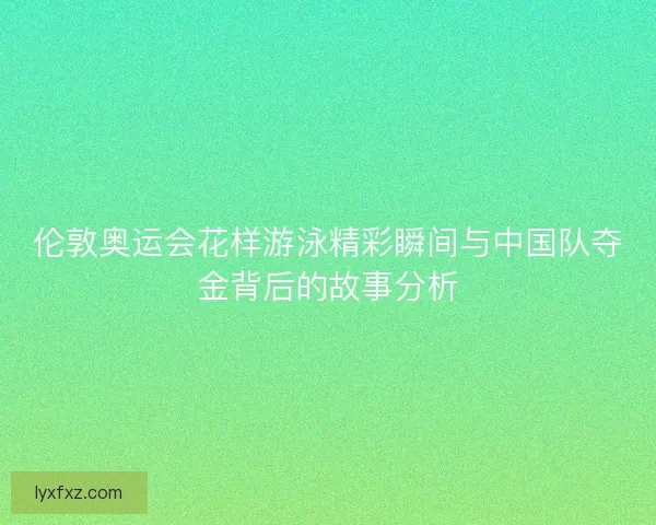 伦敦奥运会花样游泳精彩瞬间与中国队夺金背后的故事分析