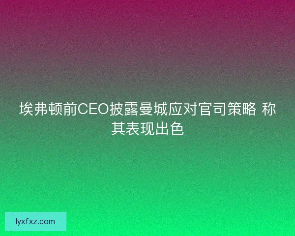 埃弗顿前CEO披露曼城应对官司策略 称其表现出色