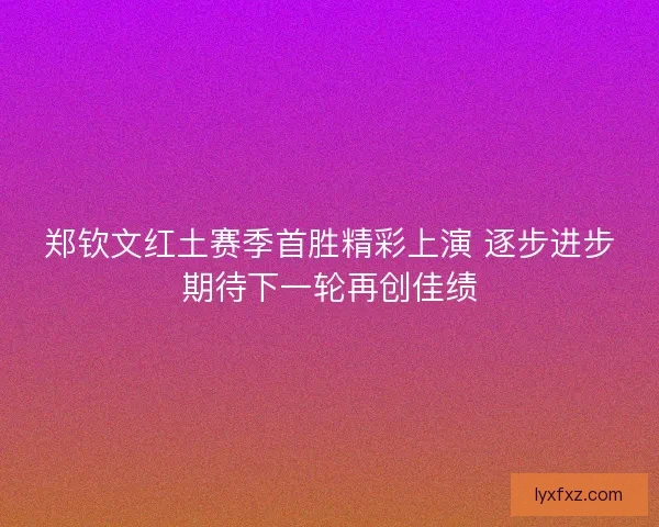郑钦文红土赛季首胜精彩上演 逐步进步期待下一轮再创佳绩