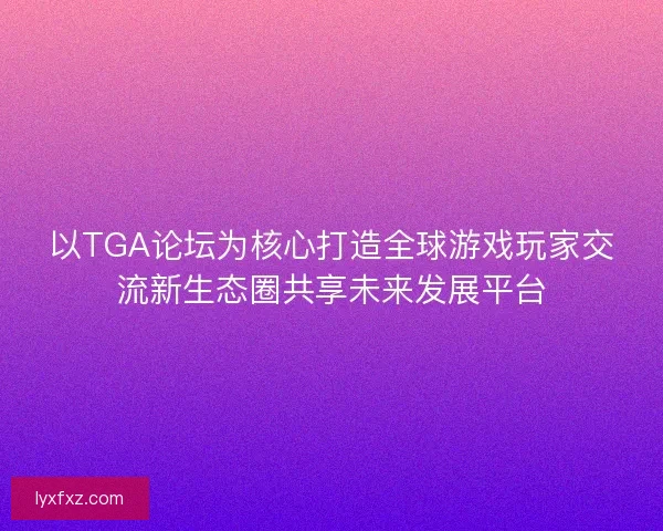 以TGA论坛为核心打造全球游戏玩家交流新生态圈共享未来发展平台