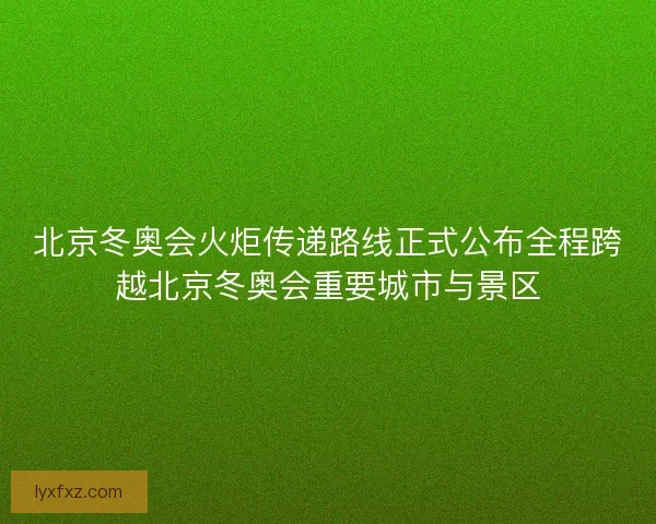 北京冬奥会火炬传递路线正式公布全程跨越北京冬奥会重要城市与景区