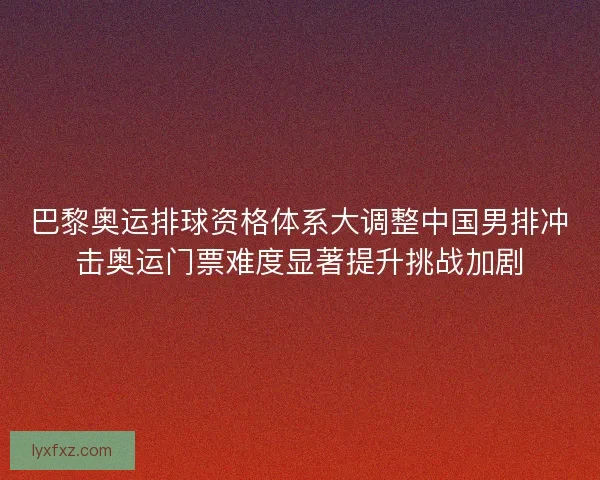 巴黎奥运排球资格体系大调整中国男排冲击奥运门票难度显著提升挑战加剧