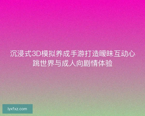 沉浸式3D模拟养成手游打造暧昧互动心跳世界与成人向剧情体验
