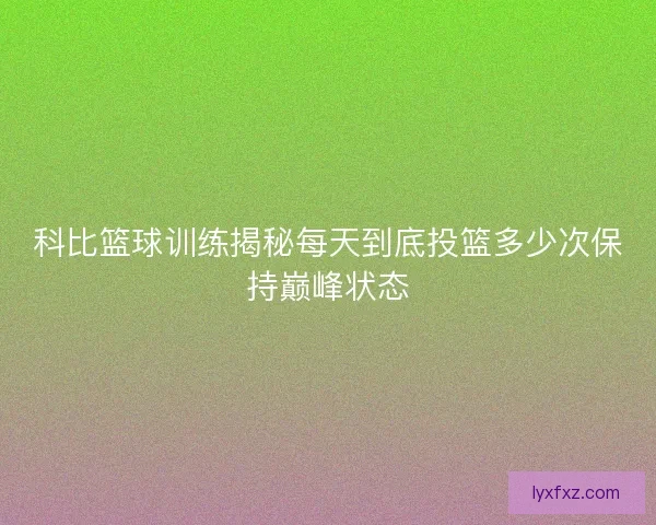 科比篮球训练揭秘每天到底投篮多少次保持巅峰状态