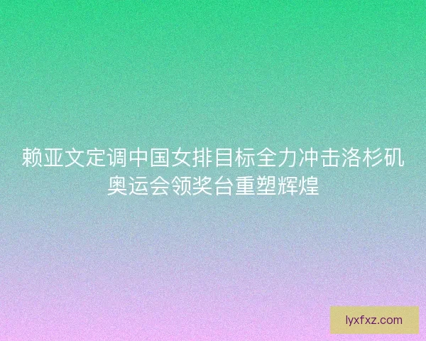 赖亚文定调中国女排目标全力冲击洛杉矶奥运会领奖台重塑辉煌