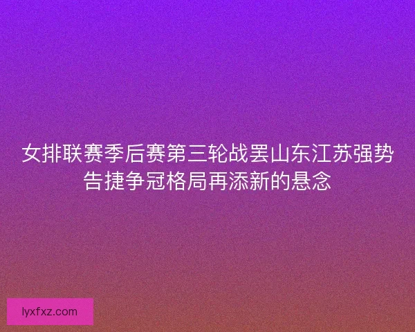 女排联赛季后赛第三轮战罢山东江苏强势告捷争冠格局再添新的悬念