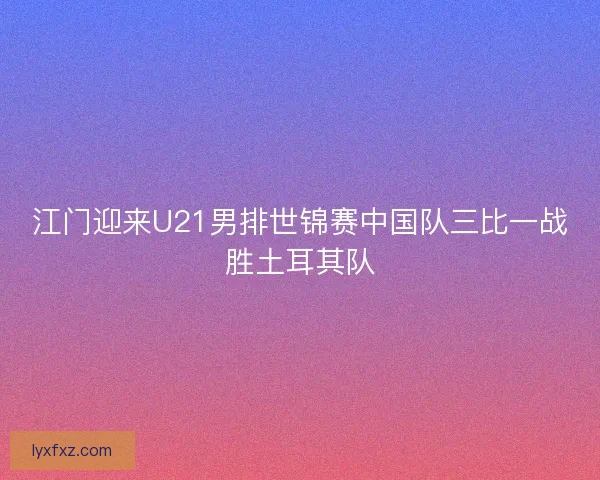 江门迎来U21男排世锦赛中国队三比一战胜土耳其队