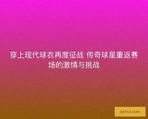 穿上现代球衣再度征战 传奇球星重返赛场的激情与挑战 穿上现代球衣再度征战 传奇球星重返赛场的激情与挑战