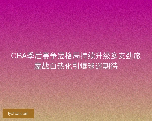 CBA季后赛争冠格局持续升级多支劲旅鏖战白热化引爆球迷期待