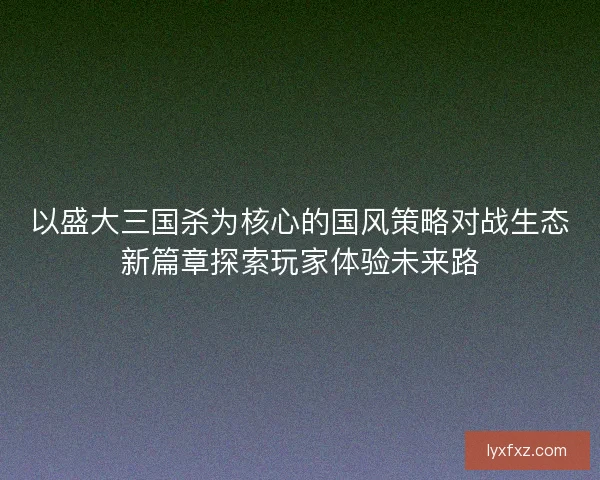 以盛大三国杀为核心的国风策略对战生态新篇章探索玩家体验未来路