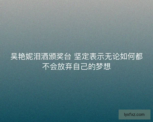 吴艳妮泪洒颁奖台 坚定表示无论如何都不会放弃自己的梦想