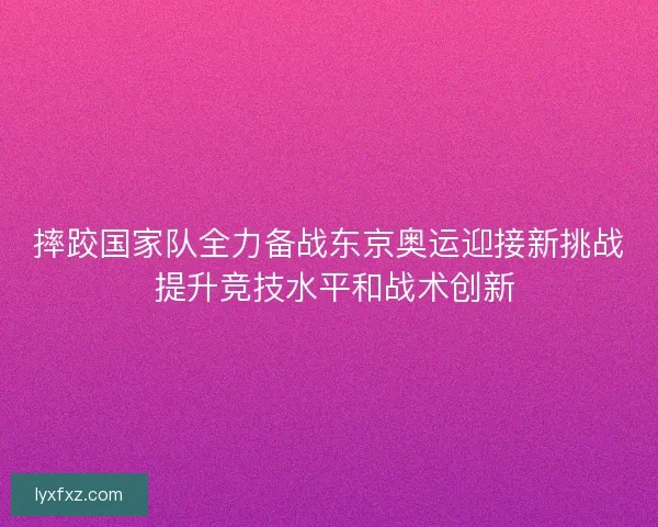 摔跤国家队全力备战东京奥运迎接新挑战 提升竞技水平和战术创新