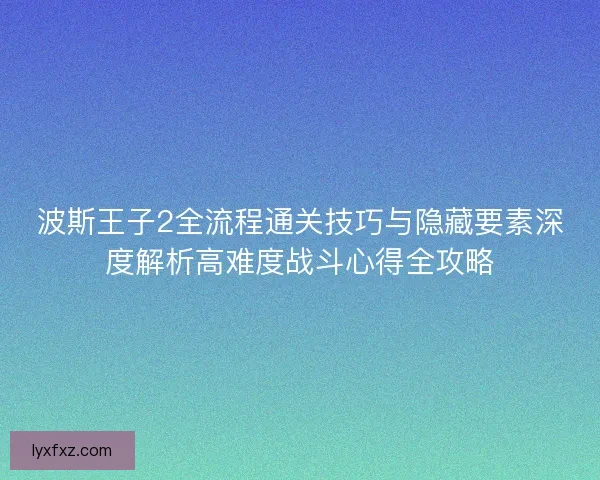 波斯王子2全流程通关技巧与隐藏要素深度解析高难度战斗心得全攻略