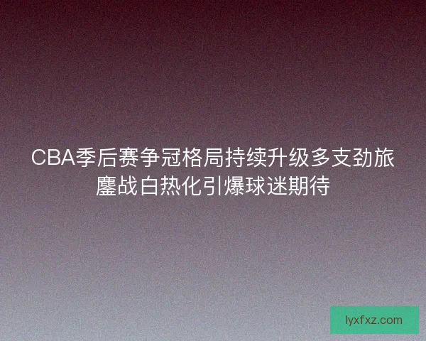 CBA季后赛争冠格局持续升级多支劲旅鏖战白热化引爆球迷期待