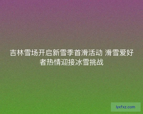 吉林雪场开启新雪季首滑活动 滑雪爱好者热情迎接冰雪挑战