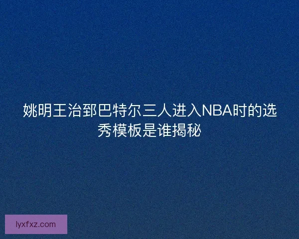 姚明王治郅巴特尔三人进入NBA时的选秀模板是谁揭秘