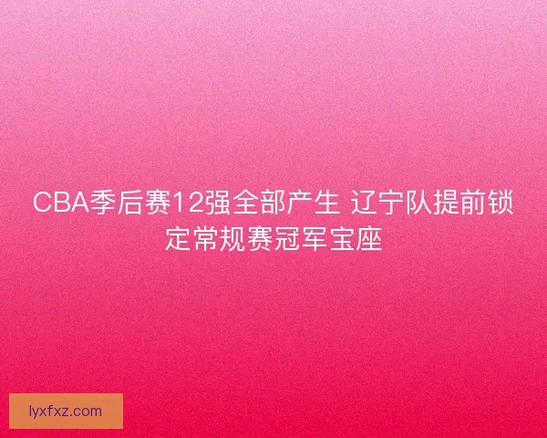 CBA季后赛12强全部产生 辽宁队提前锁定常规赛冠军宝座