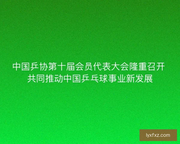 中国乒协第十届会员代表大会隆重召开 共同推动中国乒乓球事业新发展