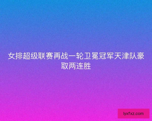 女排超级联赛再战一轮卫冕冠军天津队豪取两连胜