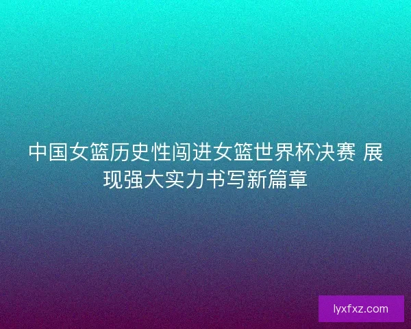 中国女篮历史性闯进女篮世界杯决赛 展现强大实力书写新篇章