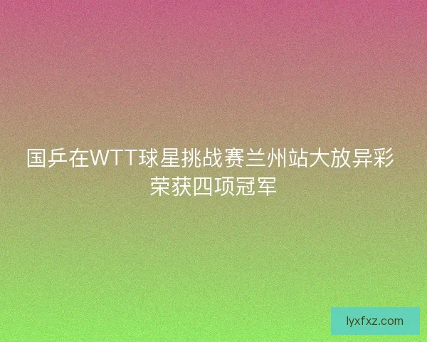 国乒在WTT球星挑战赛兰州站大放异彩 荣获四项冠军