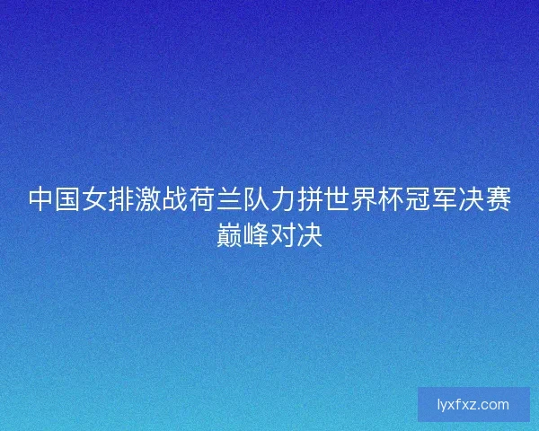 中国女排激战荷兰队力拼世界杯冠军决赛巅峰对决