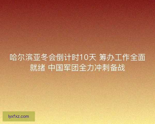 哈尔滨亚冬会倒计时10天 筹办工作全面就绪 中国军团全力冲刺备战
