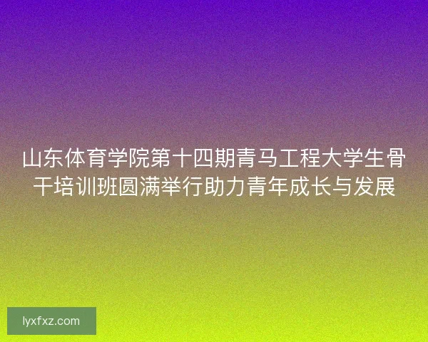 山东体育学院第十四期青马工程大学生骨干培训班圆满举行助力青年成长与发展